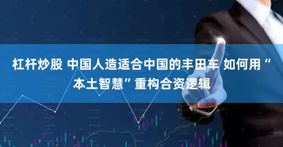 杠杆炒股 中国人造适合中国的丰田车 如何用“本土智慧”重构合资逻辑
