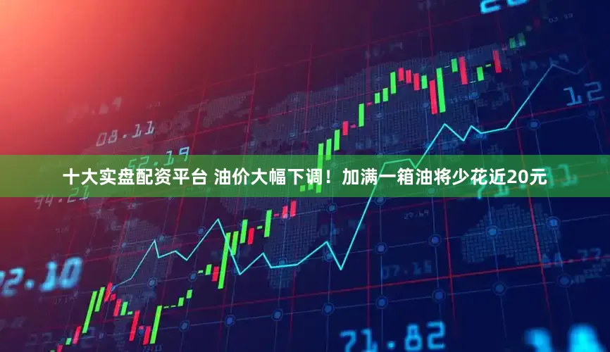 十大实盘配资平台 油价大幅下调！加满一箱油将少花近20元