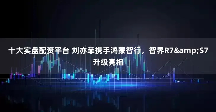 十大实盘配资平台 刘亦菲携手鸿蒙智行，智界R7&S7升级亮相