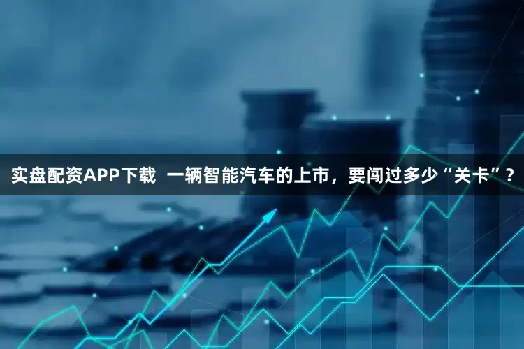 实盘配资APP下载  一辆智能汽车的上市，要闯过多少“关卡”？
