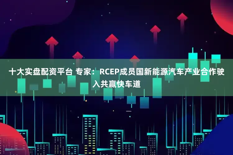 十大实盘配资平台 专家：RCEP成员国新能源汽车产业合作驶入共赢快车道