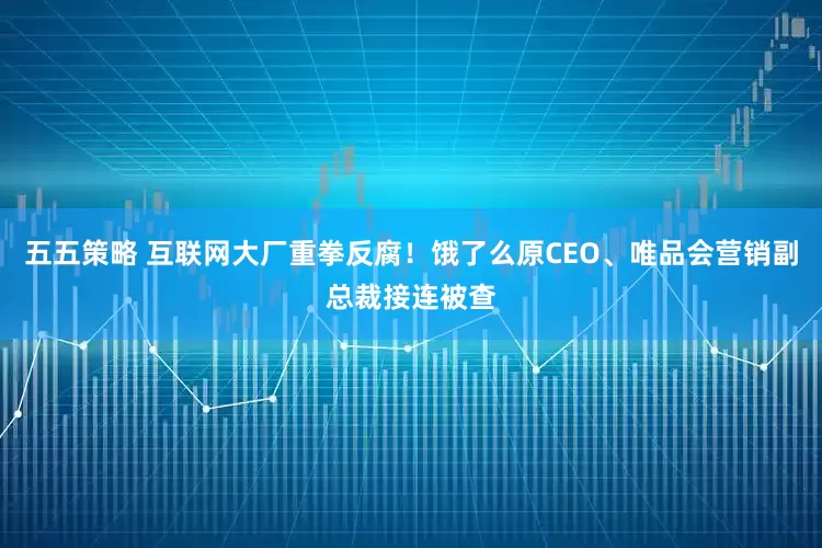 五五策略 互联网大厂重拳反腐！饿了么原CEO、唯品会营销副总裁接连被查