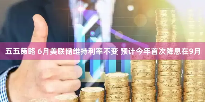 五五策略 6月美联储维持利率不变 预计今年首次降息在9月