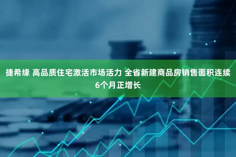 捷希缘 高品质住宅激活市场活力 全省新建商品房销售面积连续6个月正增长