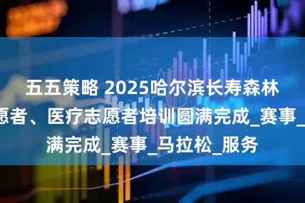 五五策略 2025哈尔滨长寿森林半马竞赛志愿者、医疗志愿者培训圆满完成_赛事_马拉松_服务