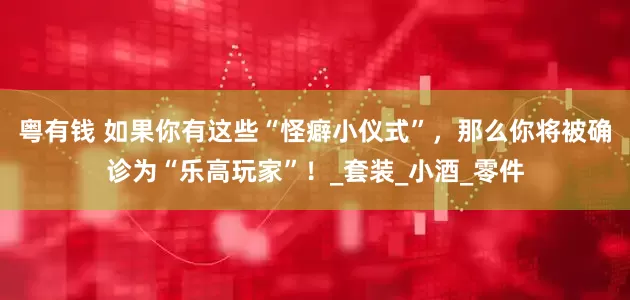 粤有钱 如果你有这些“怪癖小仪式”，那么你将被确诊为“乐高玩家”！_套装_小酒_零件