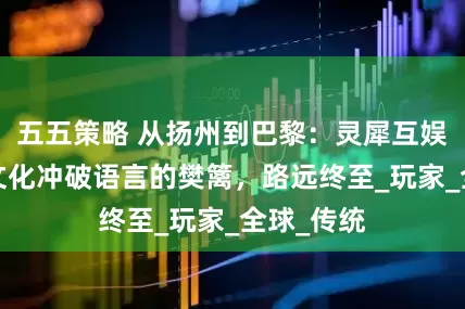 五五策略 从扬州到巴黎：灵犀互娱用游戏+文化冲破语言的樊篱，路远终至_玩家_全球_传统