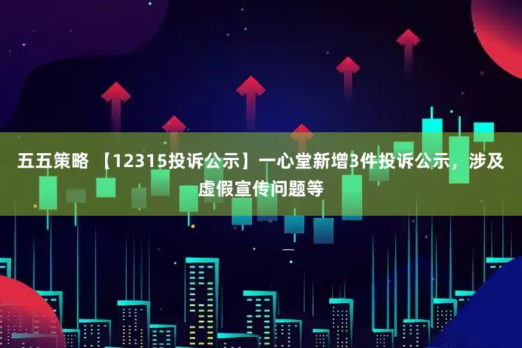 五五策略 【12315投诉公示】一心堂新增3件投诉公示，涉及虚假宣传问题等
