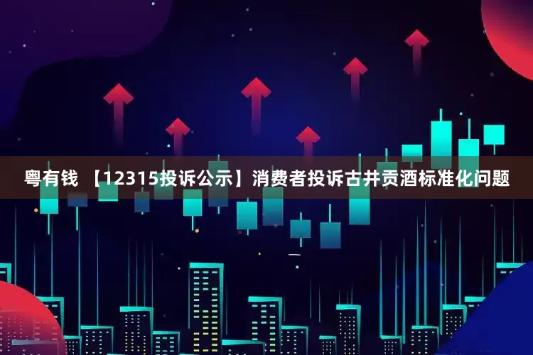 粤有钱 【12315投诉公示】消费者投诉古井贡酒标准化问题