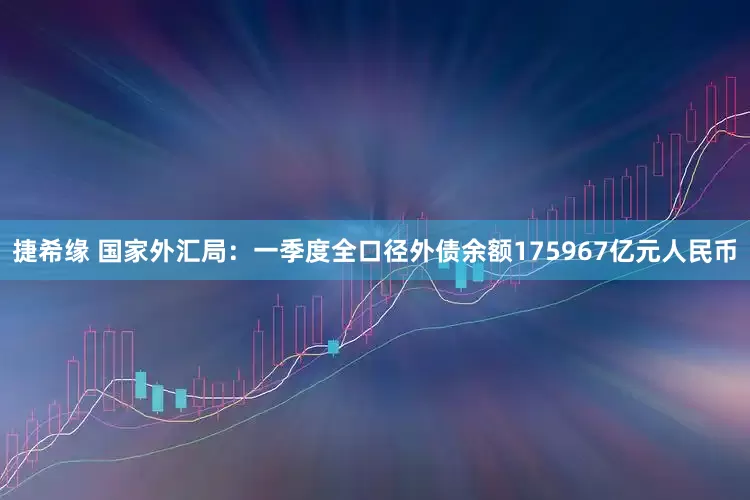 捷希缘 国家外汇局：一季度全口径外债余额175967亿元人民币