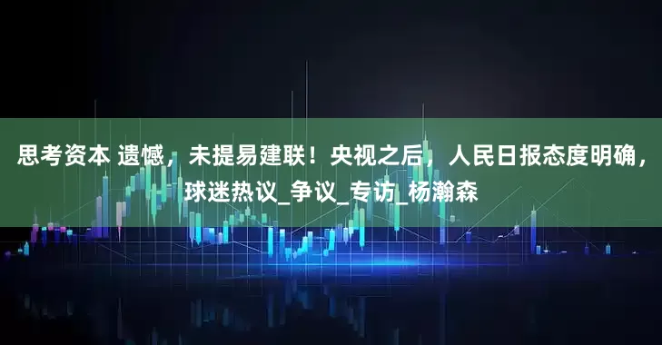 思考资本 遗憾，未提易建联！央视之后，人民日报态度明确，球迷热议_争议_专访_杨瀚森