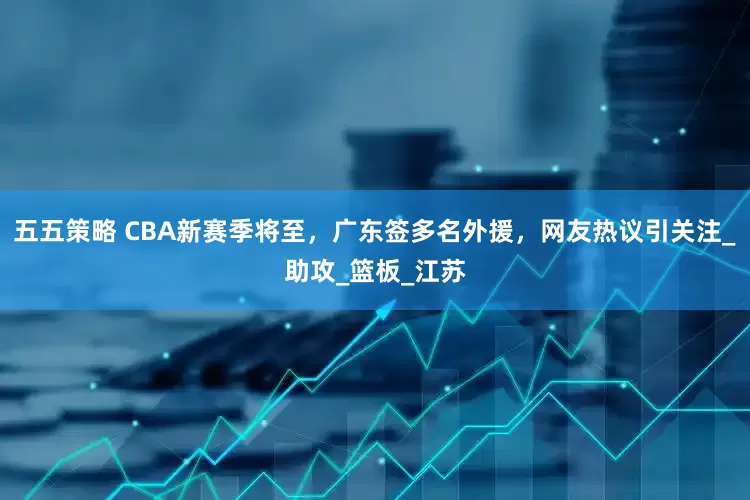 五五策略 CBA新赛季将至，广东签多名外援，网友热议引关注_助攻_篮板_江苏