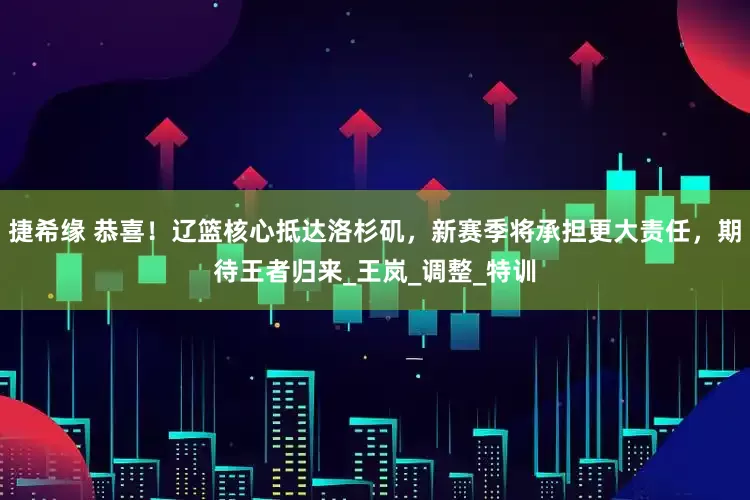 捷希缘 恭喜！辽篮核心抵达洛杉矶，新赛季将承担更大责任，期待王者归来_王岚_调整_特训