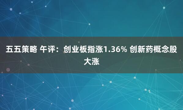 五五策略 午评：创业板指涨1.36% 创新药概念股大涨