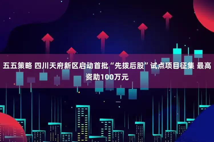 五五策略 四川天府新区启动首批“先拨后股”试点项目征集 最高资助100万元