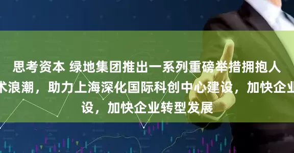 思考资本 绿地集团推出一系列重磅举措拥抱人工智能技术浪潮，助力上海深化国际科创中心建设，加快企业转型发展