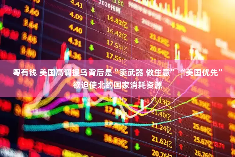 粤有钱 美国高调援乌背后是“卖武器 做生意” “美国优先”欲迫使北约国家消耗资源