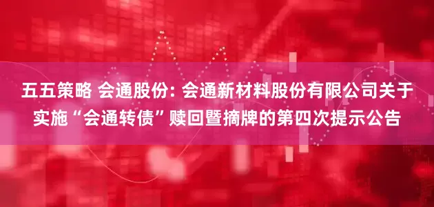 五五策略 会通股份: 会通新材料股份有限公司关于实施“会通转债”赎回暨摘牌的第四次提示公告