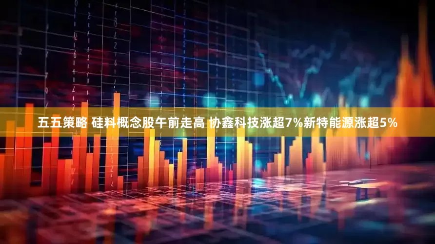 五五策略 硅料概念股午前走高 协鑫科技涨超7%新特能源涨超5%
