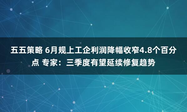 五五策略 6月规上工企利润降幅收窄4.8个百分点 专家：三季度有望延续修复趋势