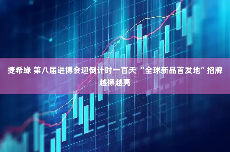 捷希缘 第八届进博会迎倒计时一百天 “全球新品首发地”招牌越擦越亮
