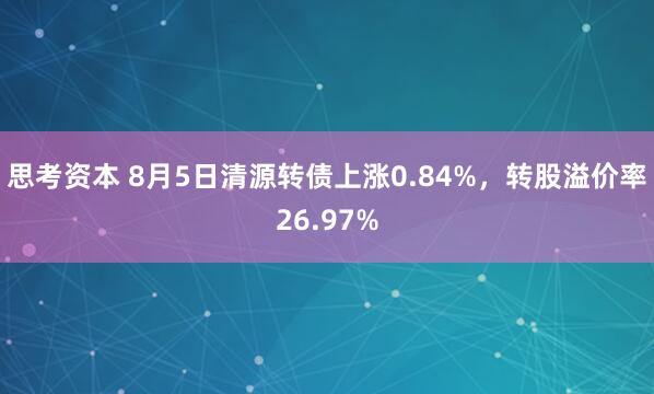 思考资本 8月5日清源转债上涨0.84%，转股溢价率26.97%