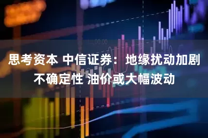 思考资本 中信证券：地缘扰动加剧不确定性 油价或大幅波动