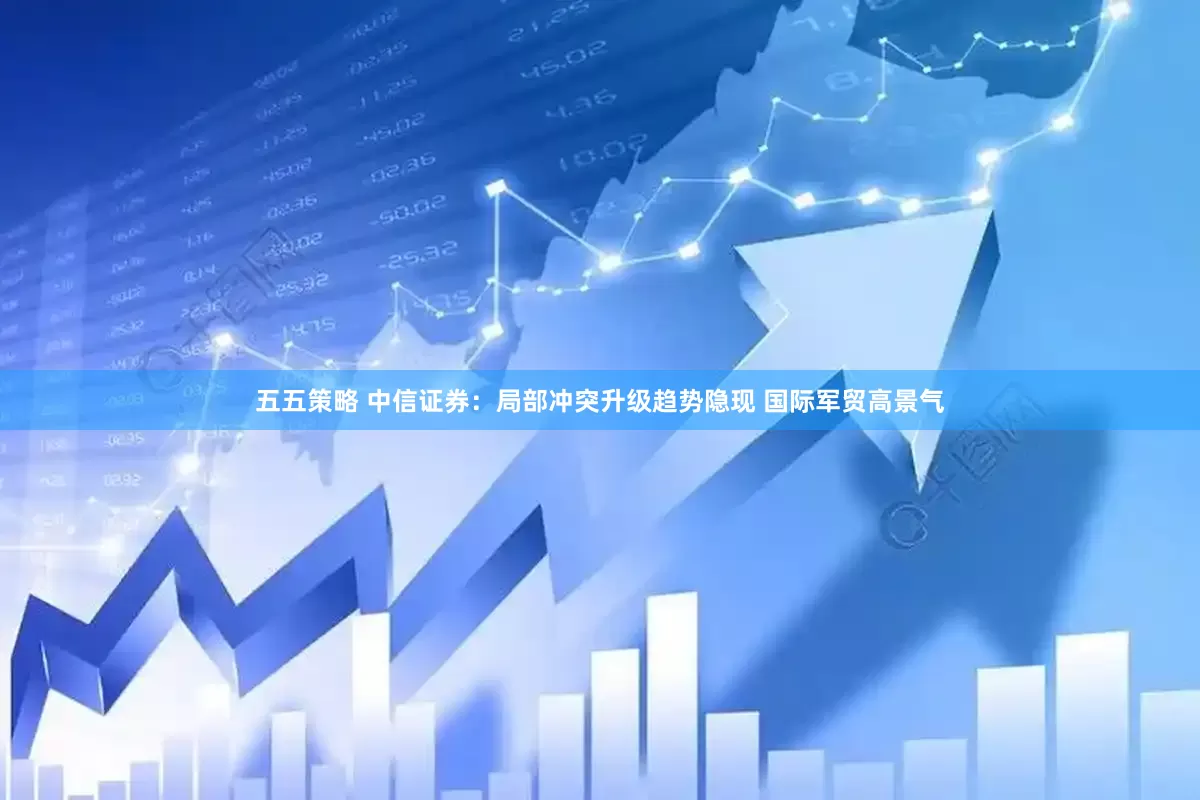 五五策略 中信证券：局部冲突升级趋势隐现 国际军贸高景气