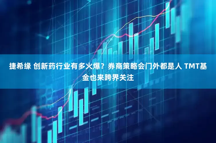 捷希缘 创新药行业有多火爆？券商策略会门外都是人 TMT基金也来跨界关注