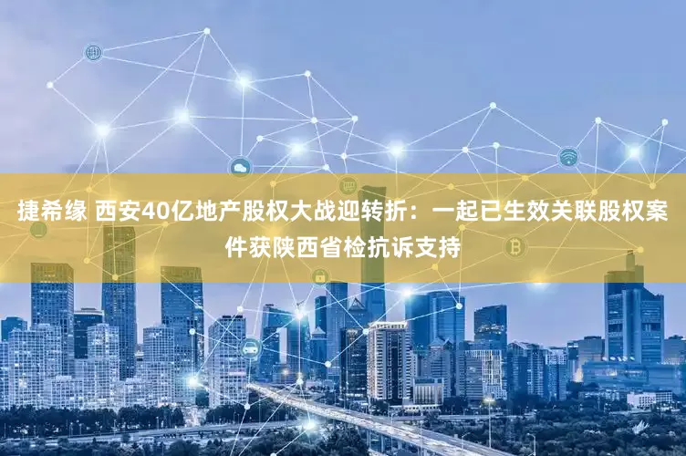 捷希缘 西安40亿地产股权大战迎转折：一起已生效关联股权案件获陕西省检抗诉支持