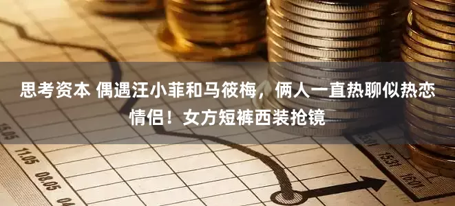 思考资本 偶遇汪小菲和马筱梅，俩人一直热聊似热恋情侣！女方短裤西装抢镜