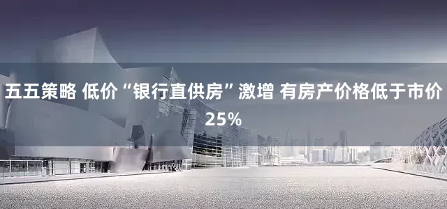 五五策略 低价“银行直供房”激增 有房产价格低于市价25%