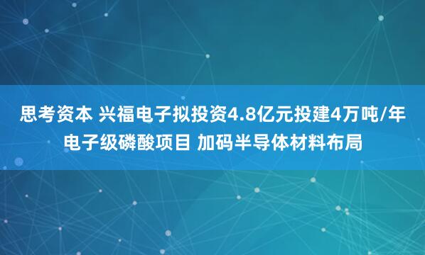 思考资本 兴福电子拟投资4.8亿元投建4万吨/年电子级磷酸项目 加码半导体材料布局