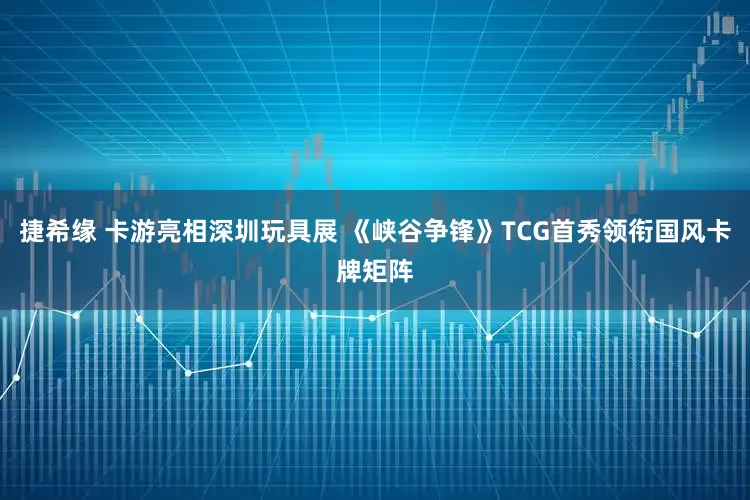 捷希缘 卡游亮相深圳玩具展 《峡谷争锋》TCG首秀领衔国风卡牌矩阵